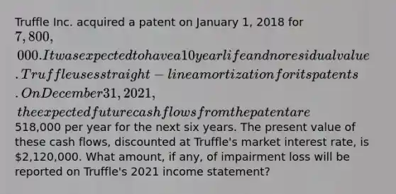 Truffle Inc. acquired a patent on January 1, 2018 for 7,800,000. It was expected to have a 10 year life and no residual value. Truffle uses straight-line amortization for its patents. On December 31, 2021, the expected future cash flows from the patent are518,000 per year for the next six years. The present value of these cash flows, discounted at Truffle's market interest rate, is 2,120,000. What amount, if any, of impairment loss will be reported on Truffle's 2021 income statement?