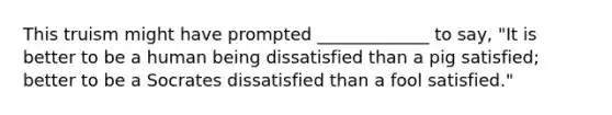 This truism might have prompted _____________ to say, "It is better to be a human being dissatisfied than a pig satisfied; better to be a Socrates dissatisfied than a fool satisfied."