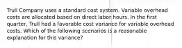 Trull Company uses a standard cost system. Variable overhead costs are allocated based on direct labor hours. In the first quarter, Trull had a favorable cost variance for variable overhead costs. Which of the following scenarios is a reasonable explanation for this variance?