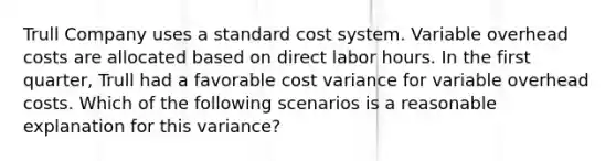 Trull Company uses a standard cost system. Variable overhead costs are allocated based on direct labor hours. In the first quarter, Trull had a favorable cost variance for variable overhead costs. Which of the following scenarios is a reasonable explanation for this variance?