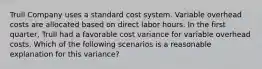 Trull Company uses a standard cost system. Variable overhead costs are allocated based on direct labor hours. In the first​ quarter, Trull had a favorable cost variance for variable overhead costs. Which of the following scenarios is a reasonable explanation for this​ variance?