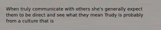 When truly communicate with others she's generally expect them to be direct and see what they mean Trudy is probably from a culture that is