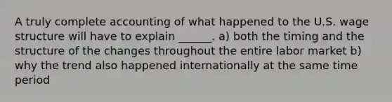 A truly complete accounting of what happened to the U.S. wage structure will have to explain ______. a) both the timing and the structure of the changes throughout the entire labor market b) why the trend also happened internationally at the same time period