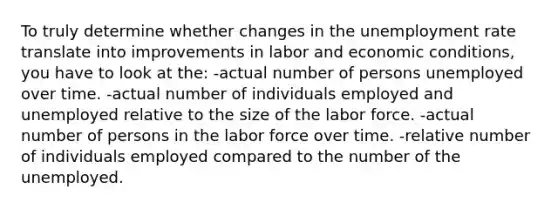 To truly determine whether changes in the unemployment rate translate into improvements in labor and economic conditions, you have to look at the: -actual number of persons unemployed over time. -actual number of individuals employed and unemployed relative to the size of the labor force. -actual number of persons in the labor force over time. -relative number of individuals employed compared to the number of the unemployed.