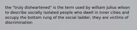 the "truly disheartened" is the term used by william julius wilson to describe socially isolated people who dwell in inner cities and occupy the bottom rung of the social ladder, they are victims of discrimination