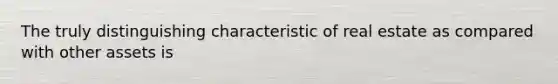 The truly distinguishing characteristic of real estate as compared with other assets is