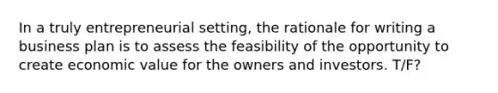 In a truly entrepreneurial setting, the rationale for writing a business plan is to assess the feasibility of the opportunity to create economic value for the owners and investors. T/F?