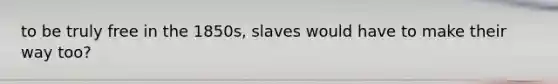 to be truly free in the 1850s, slaves would have to make their way too?