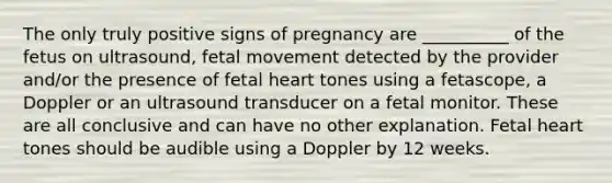 The only truly positive signs of pregnancy are __________ of the fetus on ultrasound, fetal movement detected by the provider and/or the presence of fetal heart tones using a fetascope, a Doppler or an ultrasound transducer on a fetal monitor. These are all conclusive and can have no other explanation. Fetal heart tones should be audible using a Doppler by 12 weeks.