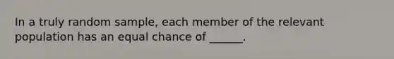 In a truly random sample, each member of the relevant population has an equal chance of ______.