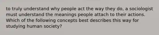 to truly understand why people act the way they do, a sociologist must understand the meanings people attach to their actions. Which of the following concepts best describes this way for studying human society?