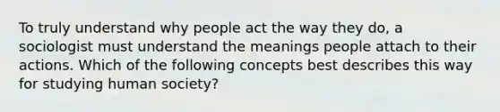 To truly understand why people act the way they do, a sociologist must understand the meanings people attach to their actions. Which of the following concepts best describes this way for studying human society?