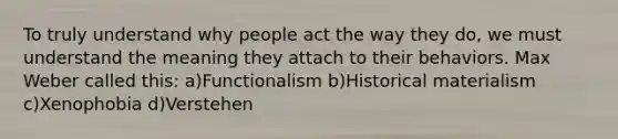 To truly understand why people act the way they do, we must understand the meaning they attach to their behaviors. Max Weber called this: a)Functionalism b)Historical materialism c)Xenophobia d)Verstehen