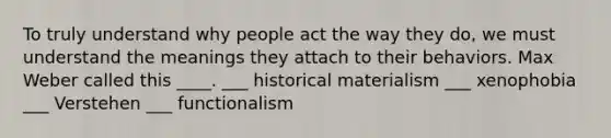 To truly understand why people act the way they do, we must understand the meanings they attach to their behaviors. Max Weber called this ____. ___ historical materialism ___ xenophobia ___ Verstehen ___ functionalism