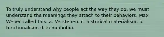 To truly understand why people act the way they do, we must understand the meanings they attach to their behaviors. Max Weber called this: a. Verstehen. c. historical materialism. b. functionalism. d. xenophobia.