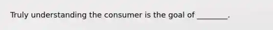 Truly understanding the consumer is the goal of ________.