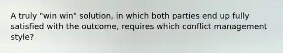 A truly "win win" solution, in which both parties end up fully satisfied with the outcome, requires which conflict management style?