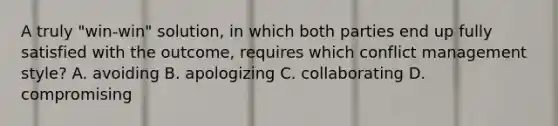 A truly "win-win" solution, in which both parties end up fully satisfied with the outcome, requires which conflict management style? A. avoiding B. apologizing C. collaborating D. compromising