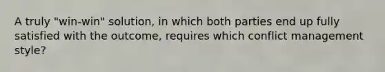 A truly "win-win" solution, in which both parties end up fully satisfied with the outcome, requires which conflict management style?