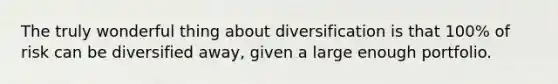 The truly wonderful thing about diversification is that​ 100% of risk can be diversified​ away, given a large enough portfolio.