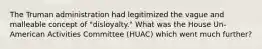 The Truman administration had legitimized the vague and malleable concept of "disloyalty." What was the House Un-American Activities Committee (HUAC) which went much further?