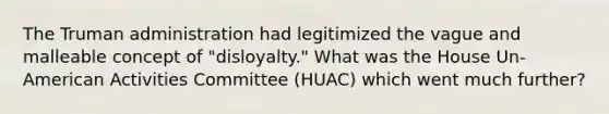 The Truman administration had legitimized the vague and malleable concept of "disloyalty." What was the House Un-American Activities Committee (HUAC) which went much further?