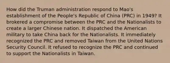 How did the Truman administration respond to Mao's establishment of the People's Republic of China (PRC) in 1949? It brokered a compromise between the PRC and the Nationalists to create a larger Chinese nation. It dispatched the American military to take China back for the Nationalists. It immediately recognized the PRC and removed Taiwan from the United Nations Security Council. It refused to recognize the PRC and continued to support the Nationalists in Taiwan.