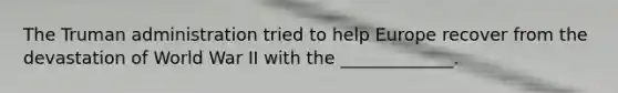 The Truman administration tried to help Europe recover from the devastation of World War II with the _____________.