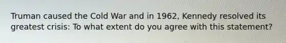 Truman caused the Cold War and in 1962, Kennedy resolved its greatest crisis: To what extent do you agree with this statement?