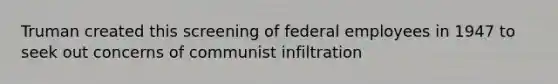 Truman created this screening of federal employees in 1947 to seek out concerns of communist infiltration