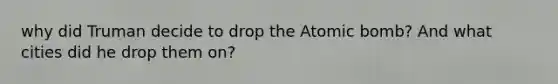 why did Truman decide to drop the Atomic bomb? And what cities did he drop them on?