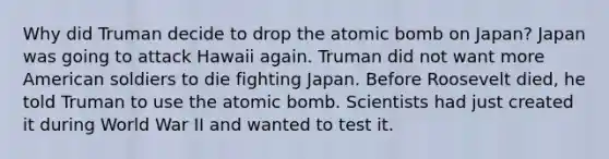 Why did Truman decide to drop the atomic bomb on Japan? Japan was going to attack Hawaii again. Truman did not want more American soldiers to die fighting Japan. Before Roosevelt died, he told Truman to use the atomic bomb. Scientists had just created it during World War II and wanted to test it.