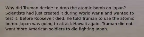 Why did Truman decide to drop the atomic bomb on Japan? Scientists had just created it during World War II and wanted to test it. Before Roosevelt died, he told Truman to use the atomic bomb. Japan was going to attack Hawaii again. Truman did not want more American soldiers to die fighting Japan.