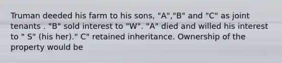 Truman deeded his farm to his sons, "A","B" and "C" as joint tenants . "B" sold interest to "W". "A" died and willed his interest to " S" (his her)." C" retained inheritance. Ownership of the property would be