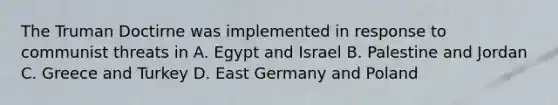 The Truman Doctirne was implemented in response to communist threats in A. Egypt and Israel B. Palestine and Jordan C. Greece and Turkey D. East Germany and Poland