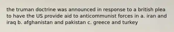 the truman doctrine was announced in response to a british plea to have the US provide aid to anticommunist forces in a. iran and iraq b. afghanistan and pakistan c. greece and turkey