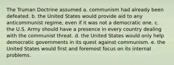 The Truman Doctrine assumed a. communism had already been defeated. b. the United States would provide aid to any anticommunist regime, even if it was not a democratic one. c. the U.S. Army should have a presence in every country dealing with the communist threat. d. the United States would only help democratic governments in its quest against communism. e. the United States would first and foremost focus on its internal problems.