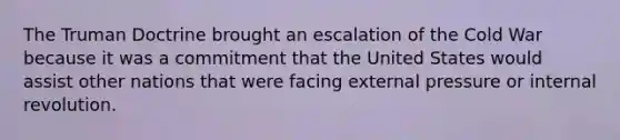 The Truman Doctrine brought an escalation of the Cold War because it was a commitment that the United States would assist other nations that were facing external pressure or internal revolution.