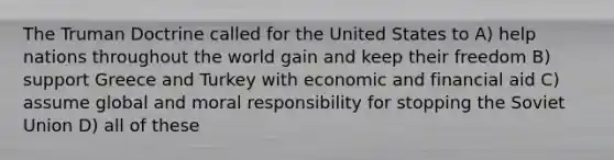 The <a href='https://www.questionai.com/knowledge/k1JVuTnWDr-truman-doctrine' class='anchor-knowledge'>truman doctrine</a> called for the United States to A) help nations throughout the world gain and keep their freedom B) support Greece and Turkey with economic and financial aid C) assume global and moral responsibility for stopping the <a href='https://www.questionai.com/knowledge/kmhoGLx3kx-soviet-union' class='anchor-knowledge'>soviet union</a> D) all of these