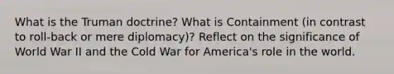 What is the Truman doctrine? What is Containment (in contrast to roll-back or mere diplomacy)? Reflect on the significance of World War II and the Cold War for America's role in the world.