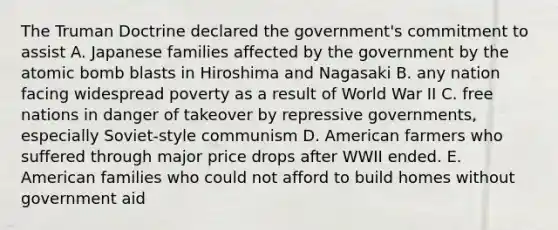 The Truman Doctrine declared the government's commitment to assist A. Japanese families affected by the government by the atomic bomb blasts in Hiroshima and Nagasaki B. any nation facing widespread poverty as a result of World War II C. free nations in danger of takeover by repressive governments, especially Soviet-style communism D. American farmers who suffered through major price drops after WWII ended. E. American families who could not afford to build homes without government aid