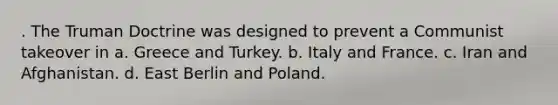 . The Truman Doctrine was designed to prevent a Communist takeover in a. Greece and Turkey. b. Italy and France. c. Iran and Afghanistan. d. East Berlin and Poland.