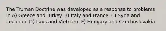 The <a href='https://www.questionai.com/knowledge/k1JVuTnWDr-truman-doctrine' class='anchor-knowledge'>truman doctrine</a> was developed as a response to problems in A) Greece and Turkey. B) Italy and France. C) Syria and Lebanon. D) Laos and Vietnam. E) Hungary and Czechoslovakia.