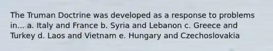 The Truman Doctrine was developed as a response to problems in... a. Italy and France b. Syria and Lebanon c. Greece and Turkey d. Laos and Vietnam e. Hungary and Czechoslovakia