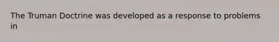 The Truman Doctrine was developed as a response to problems in