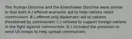 The Truman Doctrine and the Eisenhower Doctrine were similar in that both A.) offered economic aid to help nations resist communism. B.) offered only diplomatic aid to nations threatened by communism C.) refused to support foreign nations in the fight against communism. D.) included the provision to send US troops to help spread communism.