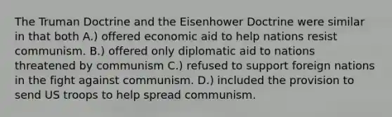 The Truman Doctrine and the Eisenhower Doctrine were similar in that both A.) offered economic aid to help nations resist communism. B.) offered only diplomatic aid to nations threatened by communism C.) refused to support foreign nations in the fight against communism. D.) included the provision to send US troops to help spread communism.