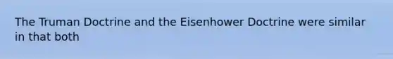 The Truman Doctrine and the Eisenhower Doctrine were similar in that both