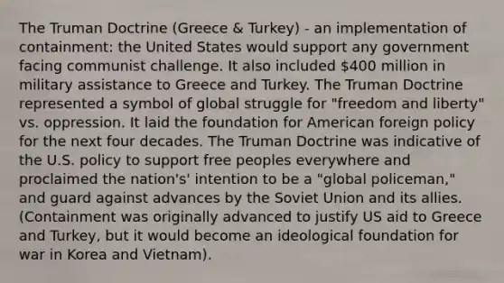 The Truman Doctrine (Greece & Turkey) - an implementation of containment: the United States would support any government facing communist challenge. It also included 400 million in military assistance to Greece and Turkey. The Truman Doctrine represented a symbol of global struggle for "freedom and liberty" vs. oppression. It laid the foundation for American foreign policy for the next four decades. The Truman Doctrine was indicative of the U.S. policy to support free peoples everywhere and proclaimed the nation's' intention to be a "global policeman," and guard against advances by the Soviet Union and its allies. (Containment was originally advanced to justify US aid to Greece and Turkey, but it would become an ideological foundation for war in Korea and Vietnam).