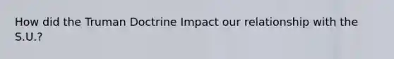 How did the Truman Doctrine Impact our relationship with the S.U.?